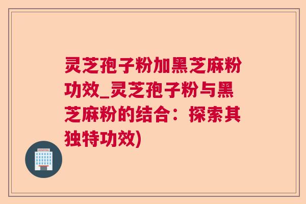 灵芝孢子粉加黑芝麻粉功效_灵芝孢子粉与黑芝麻粉的结合:探索其独特功效) 灵芝孢子粉加黑芝麻粉功效_灵芝孢子粉与黑芝麻粉的结合:探索其独特功效)