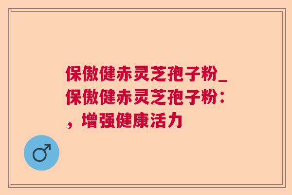 保傲健赤灵芝孢子粉_保傲健赤灵芝孢子粉:,增强健康活力 保傲健赤灵芝孢子粉_保傲健赤灵芝孢子粉:,增强健康活力