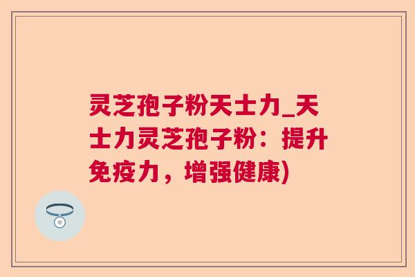 灵芝孢子粉天士力_天士力灵芝孢子粉：提升免疫力，增强健康)