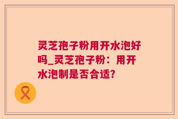 灵芝孢子粉用开水泡好吗_灵芝孢子粉：用开水泡制是否合适？