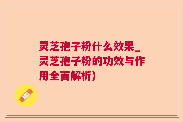灵芝孢子粉什么效果_灵芝孢子粉的功效与作用全面解析)