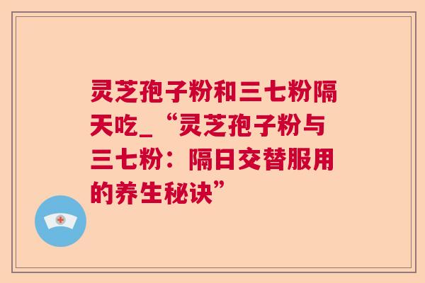 灵芝孢子粉和三七粉隔天吃_“灵芝孢子粉与三七粉：隔日交替服用的养生秘诀”