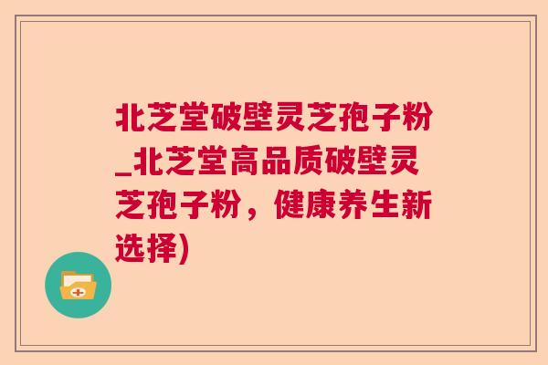 北芝堂破壁灵芝孢子粉_北芝堂高品质破壁灵芝孢子粉，健康养生新选择)