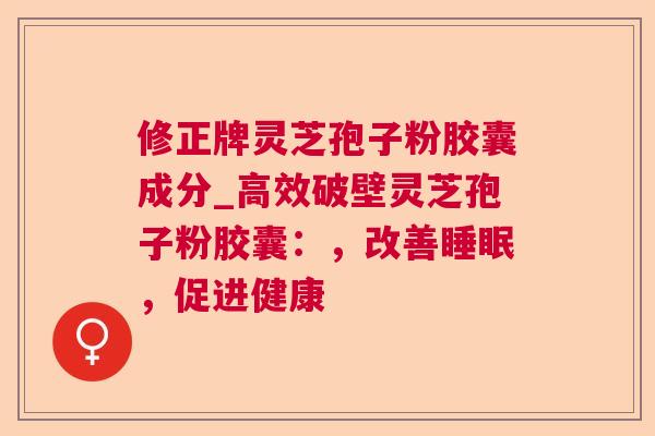 修正牌灵芝孢子粉胶囊成分_高效破壁灵芝孢子粉胶囊：，改善睡眠，促进健康