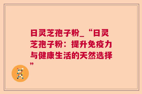 日灵芝孢子粉_“日灵芝孢子粉：提升免疫力与健康生活的天然选择”