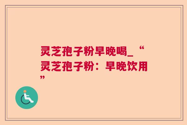 灵芝孢子粉早晚喝_“灵芝孢子粉：早晚饮用”