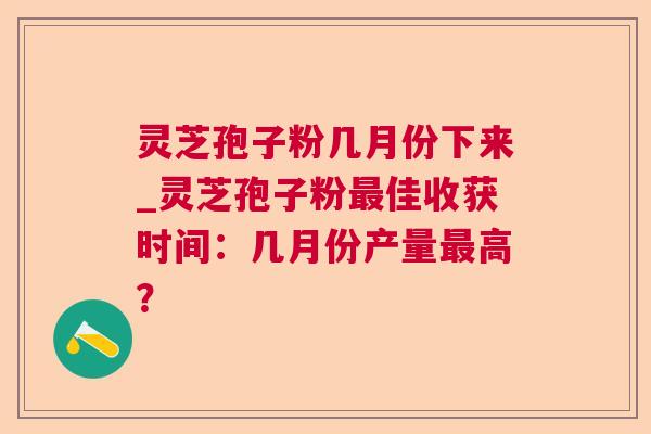 灵芝孢子粉几月份下来_灵芝孢子粉佳收获时间:几月份产量高? 灵芝孢子粉几月份下来_灵芝孢子粉佳收获时间:几月份产量高?