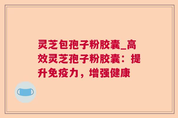 灵芝包孢子粉胶囊_高效灵芝孢子粉胶囊：提升免疫力，增强健康