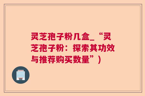 灵芝孢子粉几盒_“灵芝孢子粉:探索其功效与推荐购买数量”) 灵芝孢子粉几盒_“灵芝孢子粉:探索其功效与推荐购买数量”)