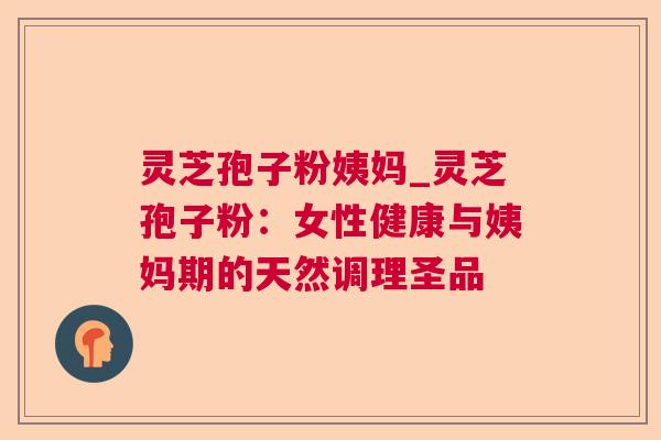 灵芝孢子粉姨妈_灵芝孢子粉：女性健康与姨妈期的天然调理圣品