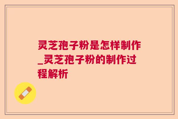 灵芝孢子粉是怎样制作_灵芝孢子粉的制作过程解析