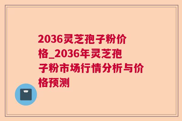 2036灵芝孢子粉价格_2036年灵芝孢子粉市场行情分析与价格预测