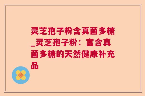 灵芝孢子粉含真菌多糖_灵芝孢子粉：富含真菌多糖的天然健康补充品