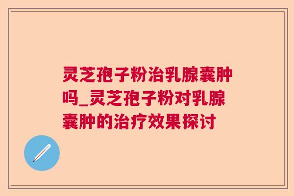 灵芝孢子粉治乳腺囊肿吗_灵芝孢子粉对乳腺囊肿的治疗效果探讨