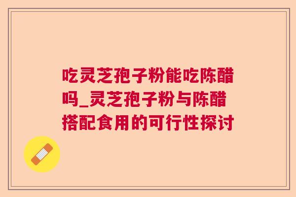 吃灵芝孢子粉能吃陈醋吗_灵芝孢子粉与陈醋搭配食用的可行性探讨