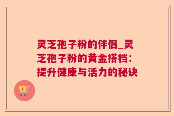 灵芝孢子粉的伴侣_灵芝孢子粉的黄金搭档：提升健康与活力的秘诀