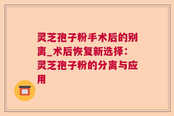 灵芝孢子粉手术后的别离_术后恢复新选择：灵芝孢子粉的分离与应用