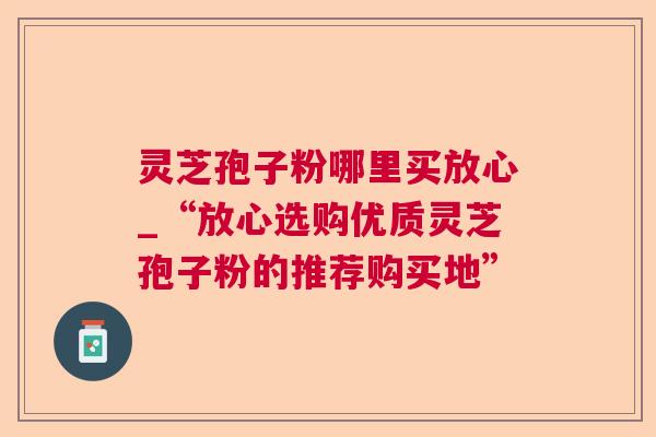 灵芝孢子粉哪里买放心_“放心选购优质灵芝孢子粉的推荐购买地”