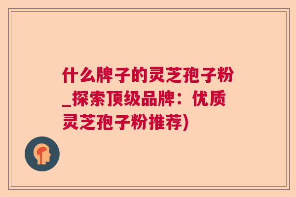 什么牌子的灵芝孢子粉_探索顶级品牌：优质灵芝孢子粉推荐)