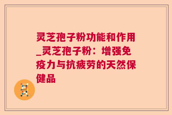 灵芝孢子粉功能和作用_灵芝孢子粉：增强免疫力与抗疲劳的天然保健品