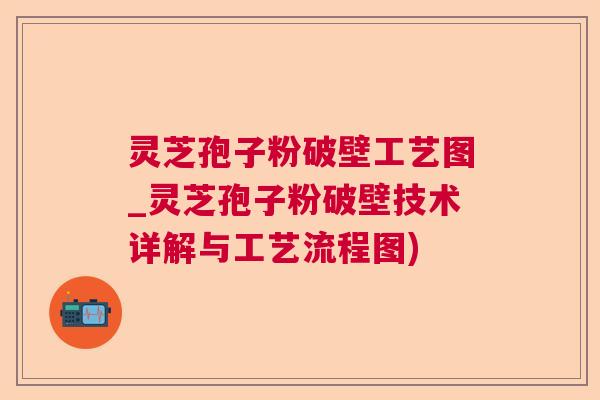 灵芝孢子粉破壁工艺图_灵芝孢子粉破壁技术详解与工艺流程图)