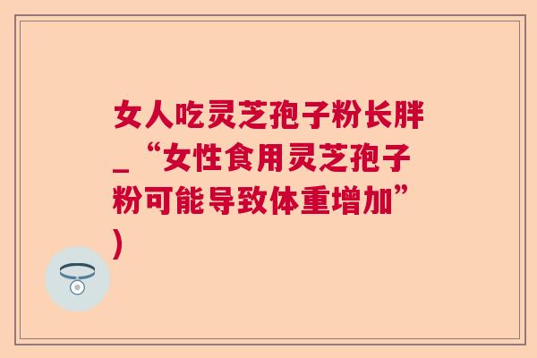 女人吃灵芝孢子粉长胖_“女性食用灵芝孢子粉可能导致体重增加”)