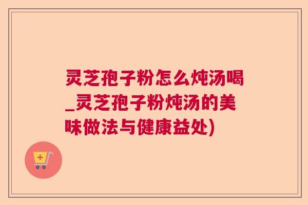 灵芝孢子粉怎么炖汤喝_灵芝孢子粉炖汤的美味做法与健康益处) 灵芝孢子粉怎么炖汤喝_灵芝孢子粉炖汤的美味做法与健康益处)
