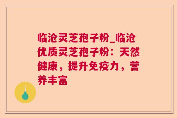 临沧灵芝孢子粉_临沧优质灵芝孢子粉：天然健康，提升免疫力，营养丰富