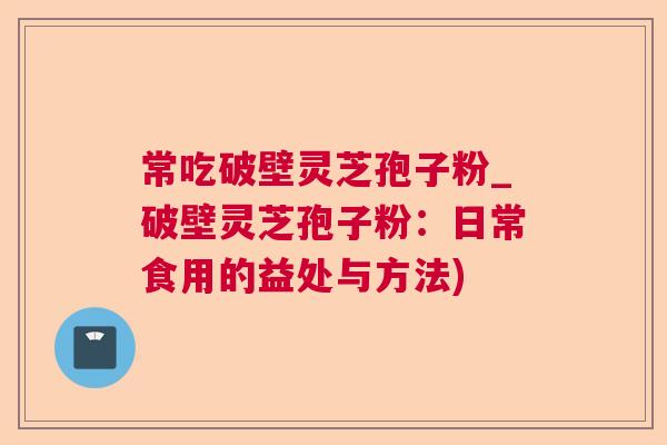 常吃破壁灵芝孢子粉_破壁灵芝孢子粉:日常食用的益处与方法) 常吃破壁灵芝孢子粉_破壁灵芝孢子粉:日常食用的益处与方法)