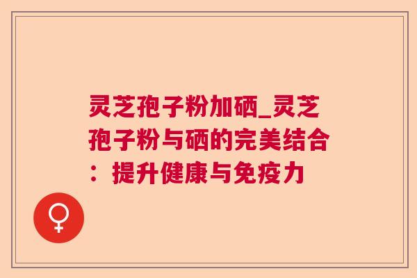 灵芝孢子粉加硒_灵芝孢子粉与硒的完美结合:提升健康与免疫力 灵芝孢子粉加硒_灵芝孢子粉与硒的完美结合:提升健康与免疫力
