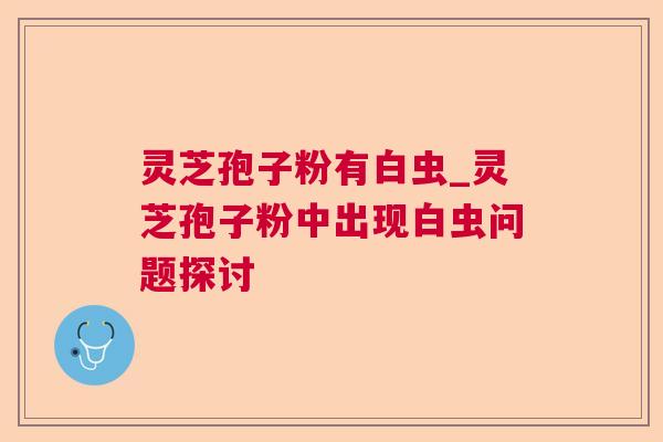 灵芝孢子粉有白虫_灵芝孢子粉中出现白虫问题探讨 灵芝孢子粉有白虫_灵芝孢子粉中出现白虫问题探讨