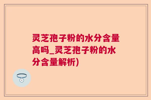灵芝孢子粉的水分含量高吗_灵芝孢子粉的水分含量解析)