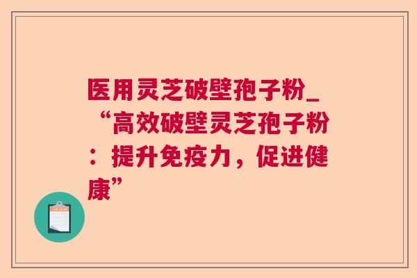 医用灵芝破壁孢子粉_“高效破壁灵芝孢子粉:提升免疫力,促进健康” 医用灵芝破壁孢子粉_“高效破壁灵芝孢子粉:提升免疫力,促进健康”