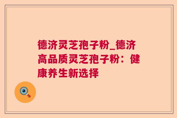 德济灵芝孢子粉_德济高品质灵芝孢子粉：健康养生新选择