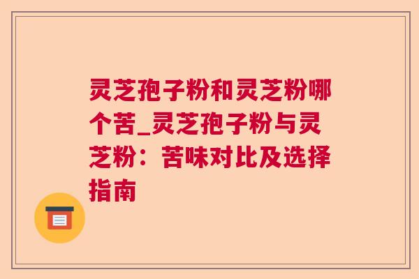 灵芝孢子粉和灵芝粉哪个苦_灵芝孢子粉与灵芝粉：苦味对比及选择指南