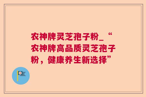 农神牌灵芝孢子粉_“农神牌高品质灵芝孢子粉,健康养生新选择” 农神牌灵芝孢子粉_“农神牌高品质灵芝孢子粉,健康养生新选择”