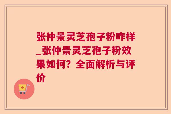 张仲景灵芝孢子粉咋样_张仲景灵芝孢子粉效果如何？全面解析与评价