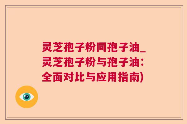 灵芝孢子粉同孢子油_灵芝孢子粉与孢子油：全面对比与应用指南)