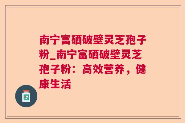 南宁富硒破壁灵芝孢子粉_南宁富硒破壁灵芝孢子粉：高效营养，健康生活