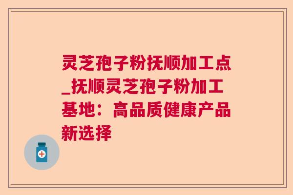 灵芝孢子粉抚顺加工点_抚顺灵芝孢子粉加工基地：高品质健康产品新选择