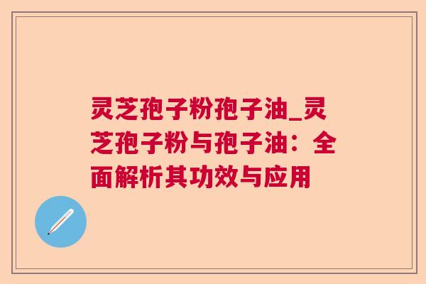 灵芝孢子粉孢子油_灵芝孢子粉与孢子油:全面解析其功效与应用 灵芝孢子粉孢子油_灵芝孢子粉与孢子油:全面解析其功效与应用