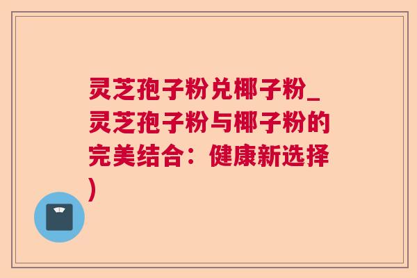 灵芝孢子粉兑椰子粉_灵芝孢子粉与椰子粉的完美结合:健康新选择) 灵芝孢子粉兑椰子粉_灵芝孢子粉与椰子粉的完美结合:健康新选择)