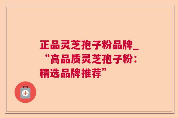 正品灵芝孢子粉品牌_“高品质灵芝孢子粉:精选品牌推荐” 正品灵芝孢子粉品牌_“高品质灵芝孢子粉:精选品牌推荐”