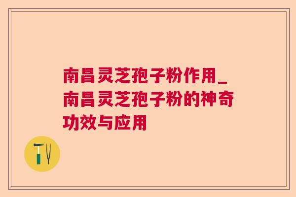 南昌灵芝孢子粉作用_南昌灵芝孢子粉的神奇功效与应用