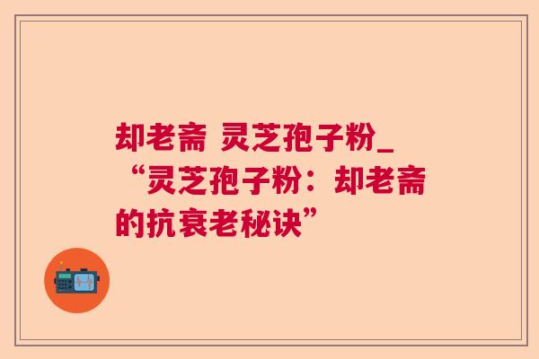 却老斋 灵芝孢子粉_“灵芝孢子粉：却老斋的抗衰老秘诀”