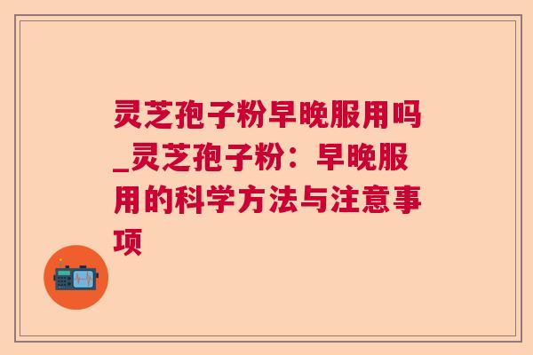 灵芝孢子粉早晚服用吗_灵芝孢子粉：早晚服用的科学方法与注意事项