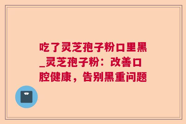 吃了灵芝孢子粉口里黑_灵芝孢子粉：改善口腔健康，告别黑重问题