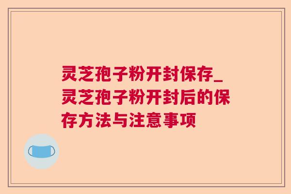 灵芝孢子粉开封保存_灵芝孢子粉开封后的保存方法与注意事项