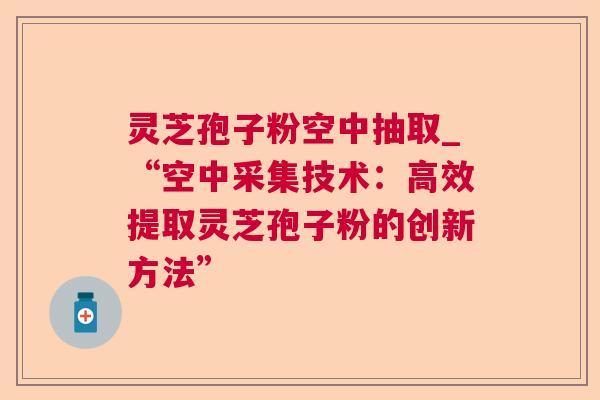 灵芝孢子粉空中抽取_“空中采集技术：高效提取灵芝孢子粉的创新方法”
