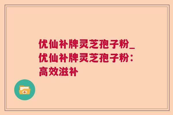 优仙补牌灵芝孢子粉_优仙补牌灵芝孢子粉：高效滋补